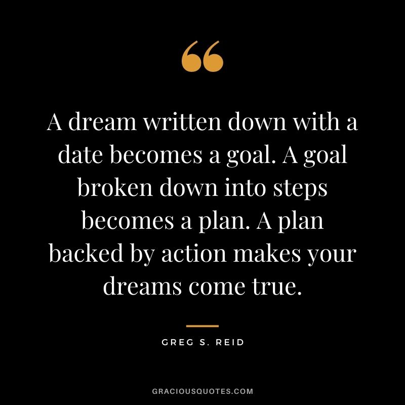A dream written down with a date becomes a goal. A goal broken down into steps becomes a plan. A plan backed by action makes your dreams come true. - Greg S. Reid