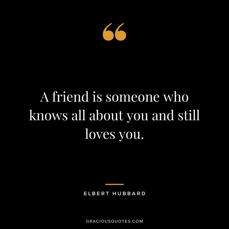 A friend is someone who knows all about you and still loves you. — Elbert Hubbard