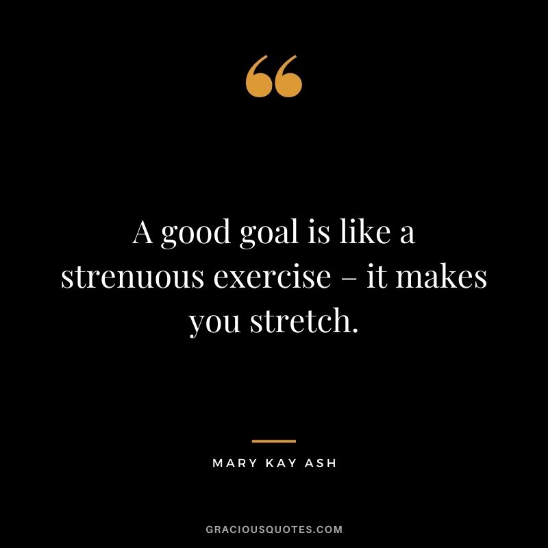 A good goal is like a strenuous exercise – it makes you stretch. - Mary Kay Ash