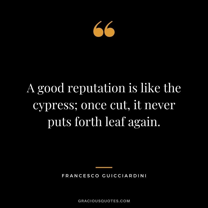 A good reputation is like the cypress; once cut, it never puts forth leaf again. - Francesco Guicciardini