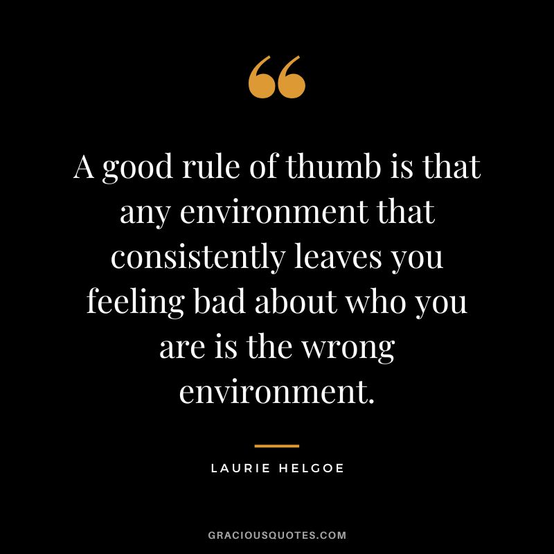 A good rule of thumb is that any environment that consistently leaves you feeling bad about who you are is the wrong environment. – Laurie Helgoe