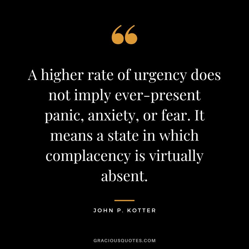 A higher rate of urgency does not imply ever-present panic, anxiety, or fear. It means a state in which complacency is virtually absent. - John P. Kotter