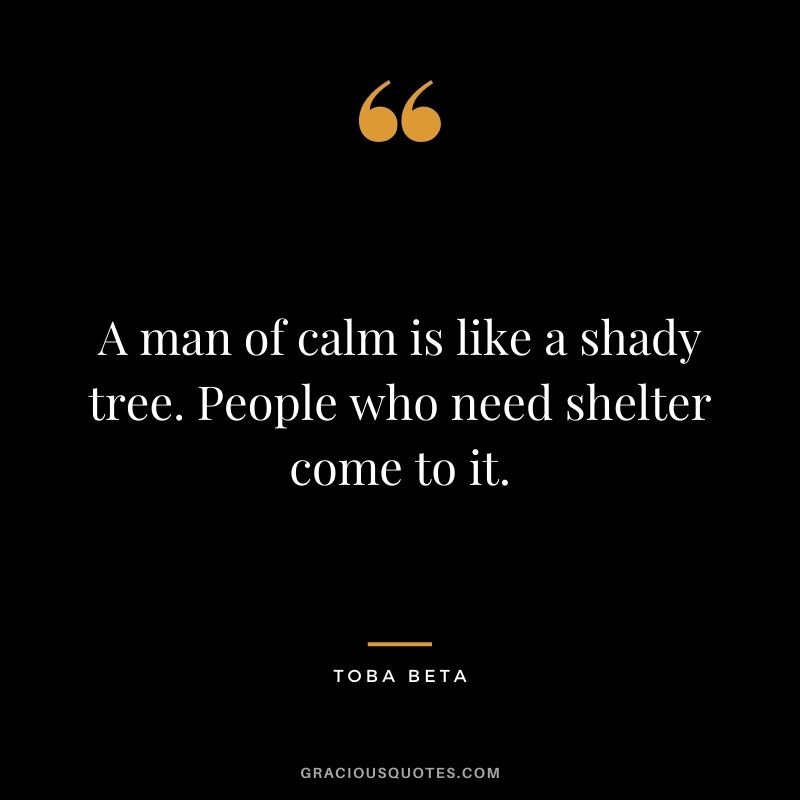 A man of calm is like a shady tree. People who need shelter come to it. - Toba Beta