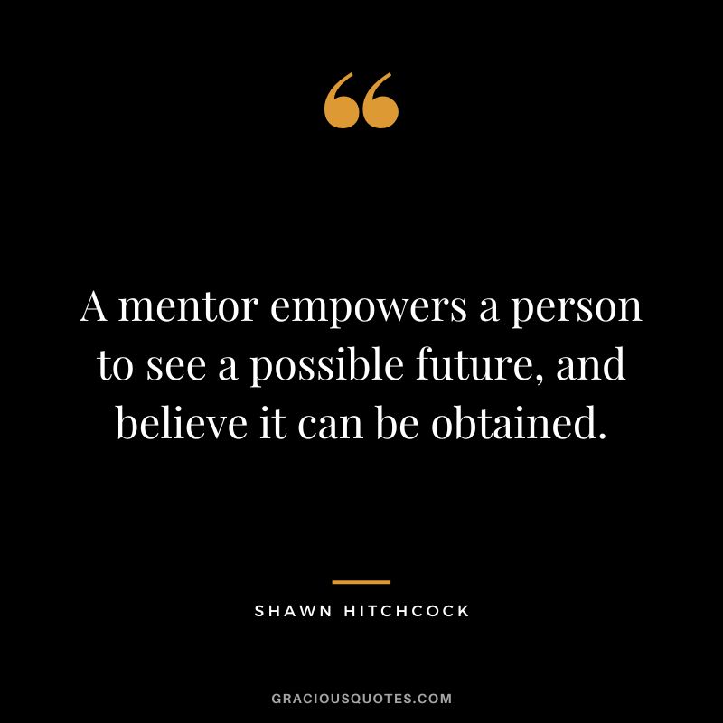 A mentor empowers a person to see a possible future, and believe it can be obtained. - Shawn Hitchcock