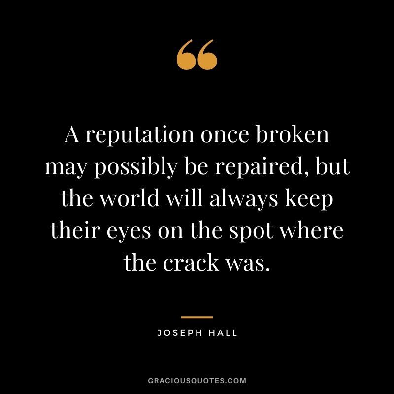 A reputation once broken may possibly be repaired, but the world will always keep their eyes on the spot where the crack was. - Joseph Hall