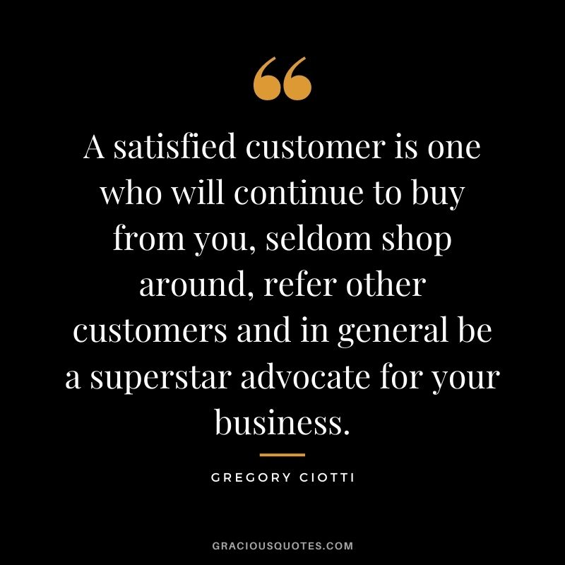A satisfied customer is one who will continue to buy from you, seldom shop around, refer other customers and in general be a superstar advocate for your business. - Gregory Ciotti