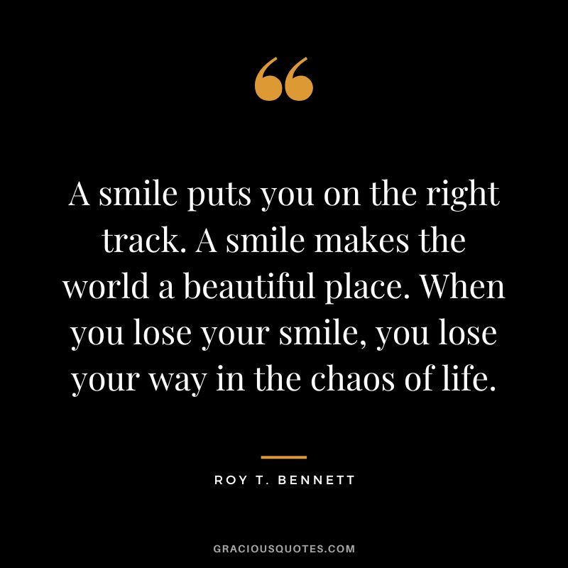 A smile puts you on the right track. A smile makes the world a beautiful place. When you lose your smile, you lose your way in the chaos of life. - Roy T. Bennett