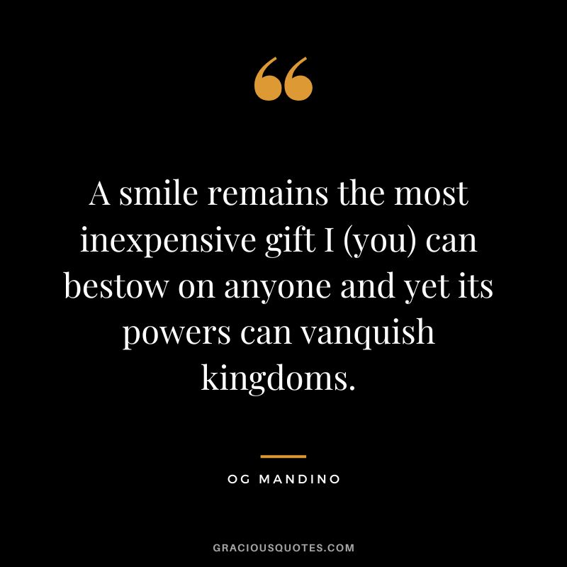 A smile remains the most inexpensive gift I (you) can bestow on anyone and yet its powers can vanquish kingdoms. - Og Mandino