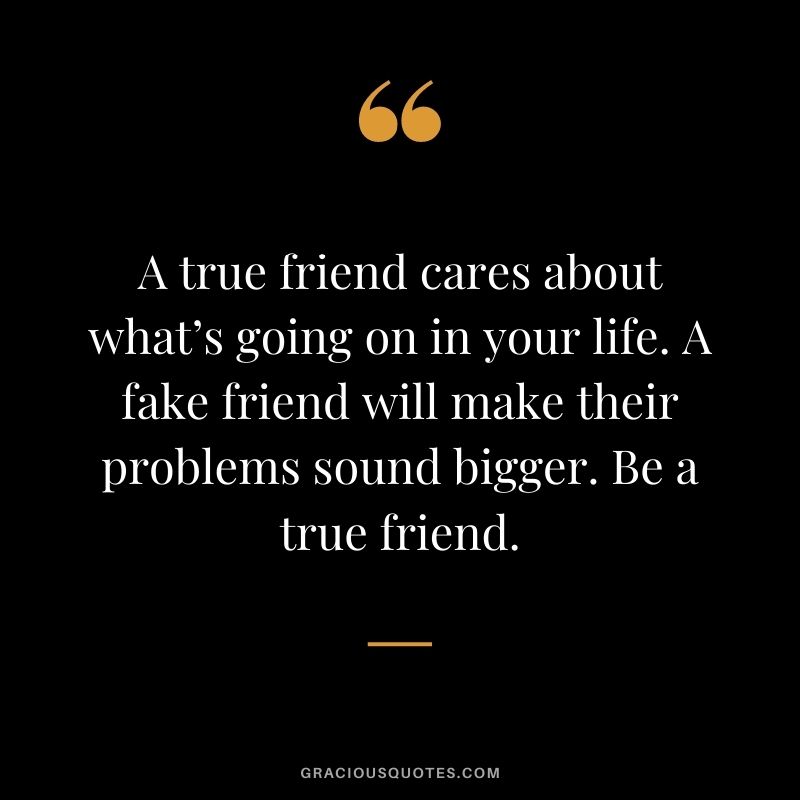 A true friend cares about what’s going on in your life. A fake friend will make their problems sound bigger. Be a true friend.