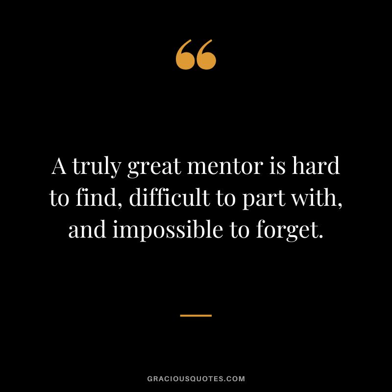 A truly great mentor is hard to find, difficult to part with, and impossible to forget. - Unknown