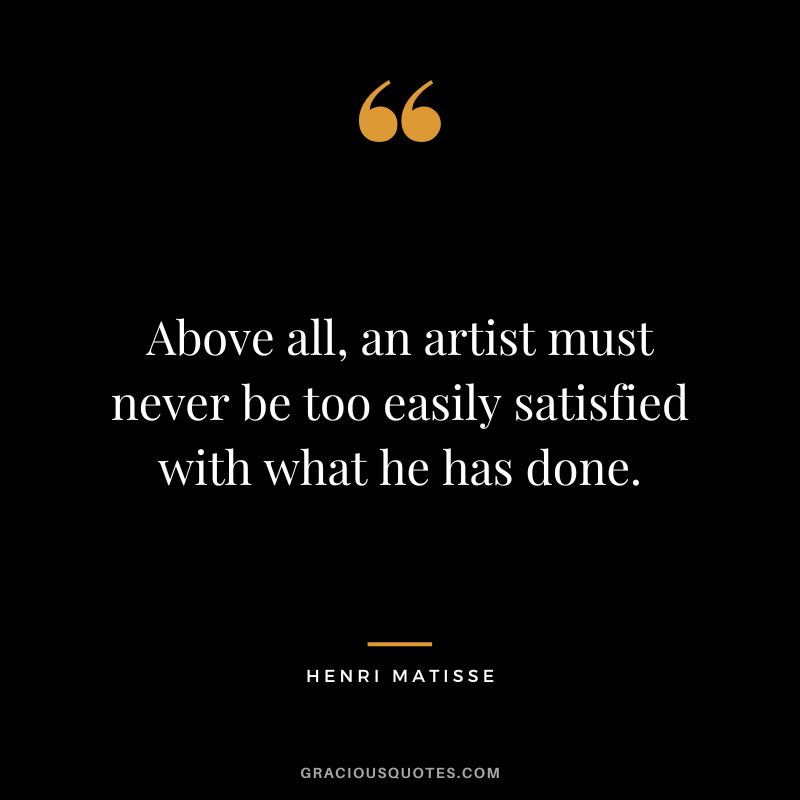 Above all, an artist must never be too easily satisfied with what he has done. - Henri Matisse