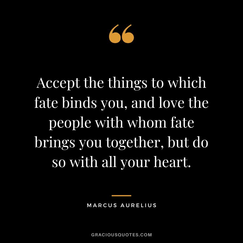 Accept the things to which fate binds you, and love the people with whom fate brings you together, but do so with all your heart. - Marcus Aurelius