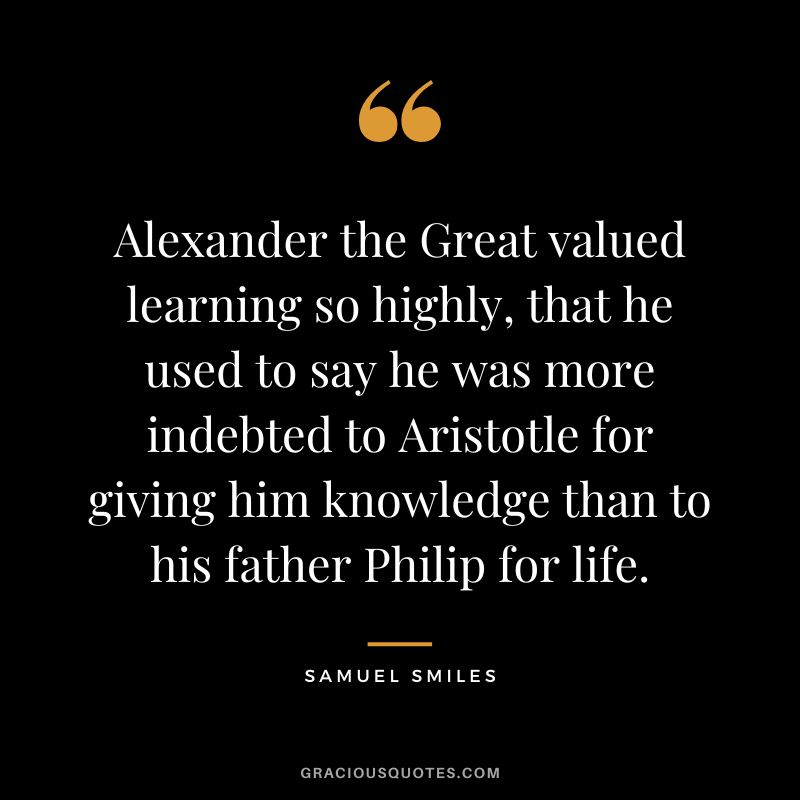 Alexander the Great valued learning so highly, that he used to say he was more indebted to Aristotle for giving him knowledge than to his father Philip for life. - Samuel Smiles