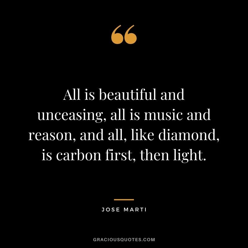 All is beautiful and unceasing, all is music and reason, and all, like diamond, is carbon first, then light. - Jose Marti