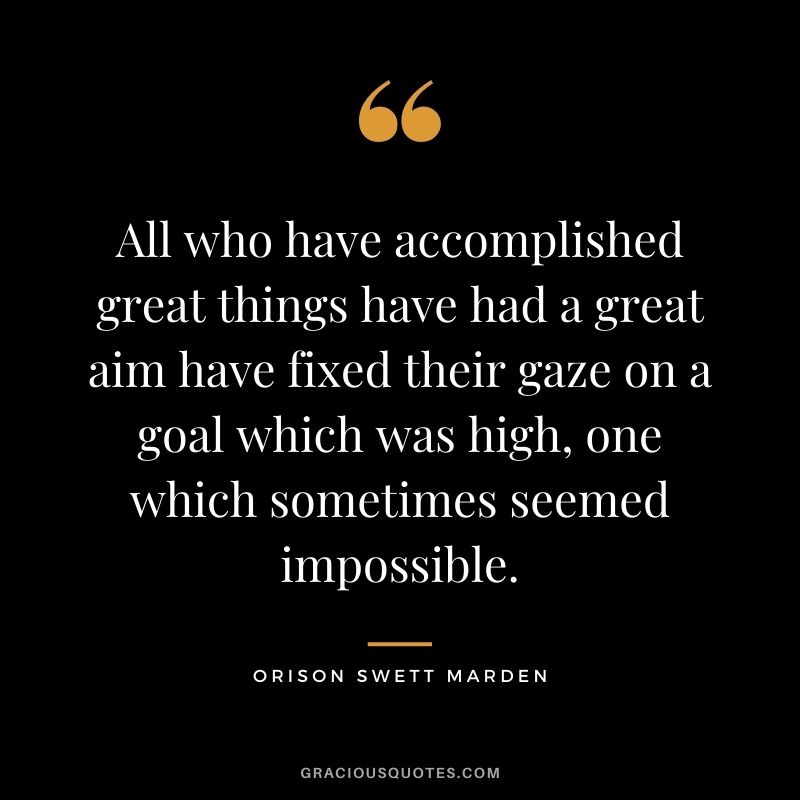 All who have accomplished great things have had a great aim have fixed their gaze on a goal which was high, one which sometimes seemed impossible. - Orison Swett Marden