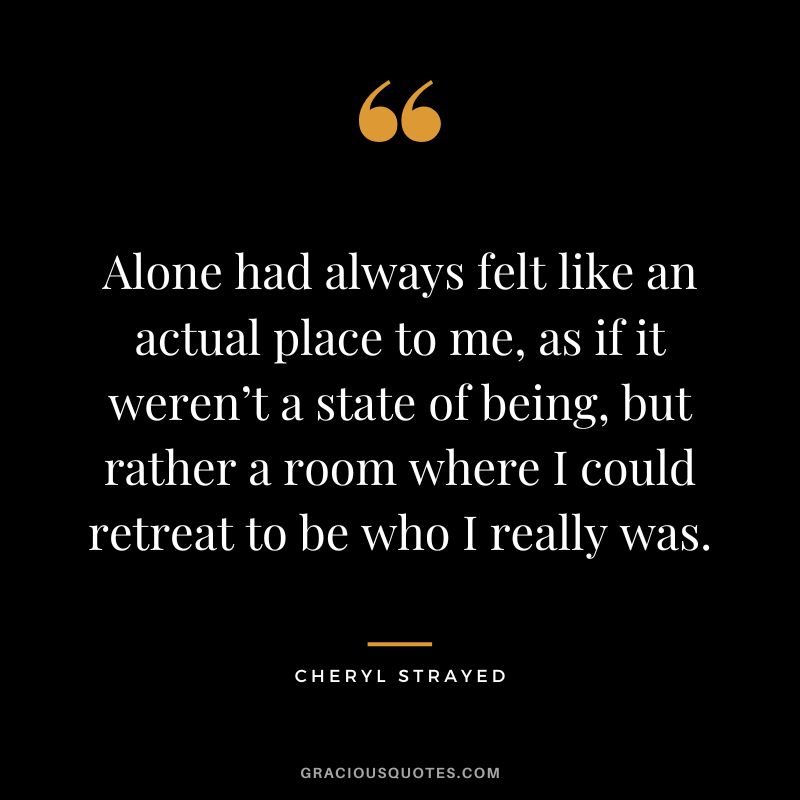 Alone had always felt like an actual place to me, as if it weren’t a state of being, but rather a room where I could retreat to be who I really was. – Cheryl Strayed