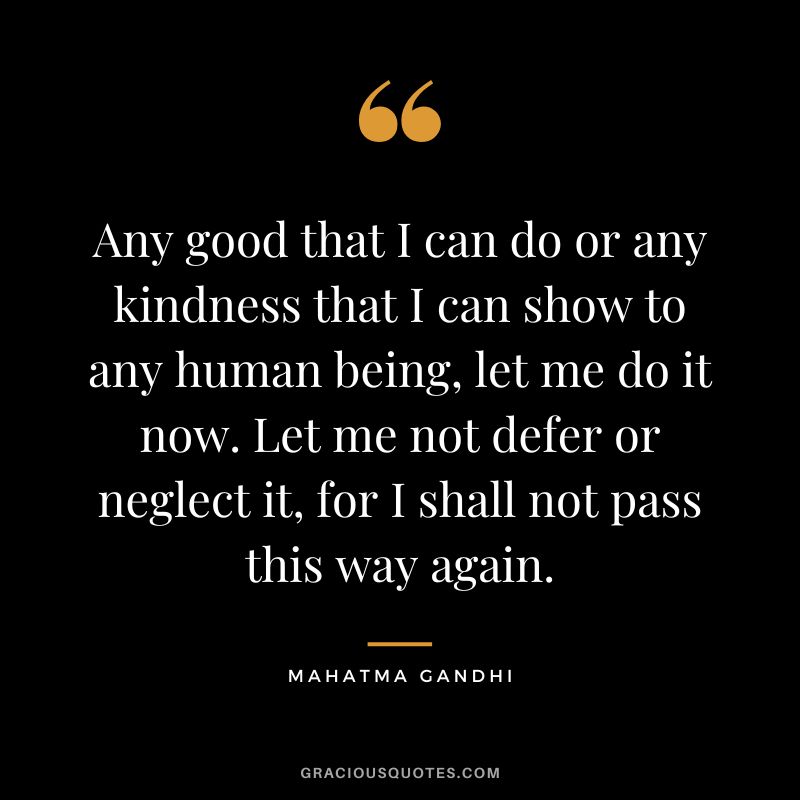 Any good that I can do or any kindness that I can show to any human being, let me do it now. Let me not defer or neglect it, for I shall not pass this way again. – Mahatma Gandhi