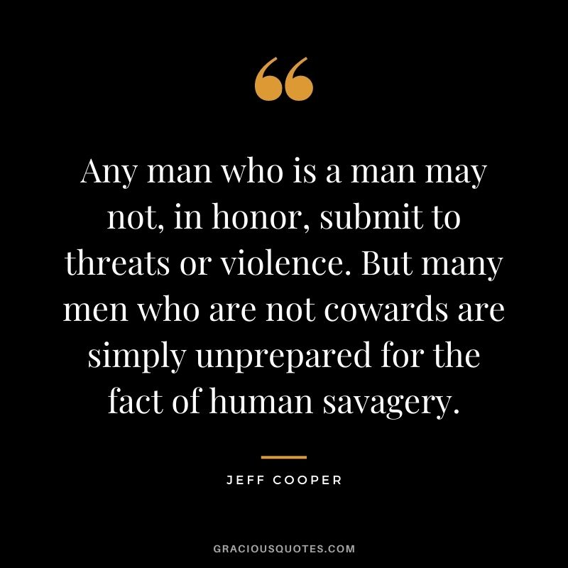 Any man who is a man may not, in honor, submit to threats or violence. But many men who are not cowards are simply unprepared for the fact of human savagery. - Jeff Cooper