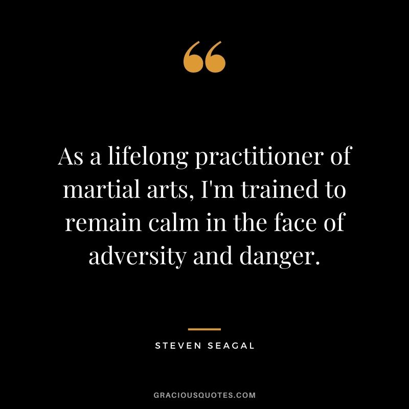 As a lifelong practitioner of martial arts, I'm trained to remain calm in the face of adversity and danger. - Steven Seagal
