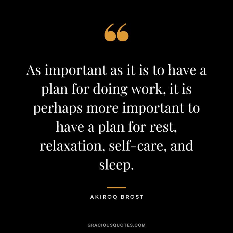 As important as it is to have a plan for doing work, it is perhaps more important to have a plan for rest, relaxation, self-care, and sleep. - Akiroq Brost