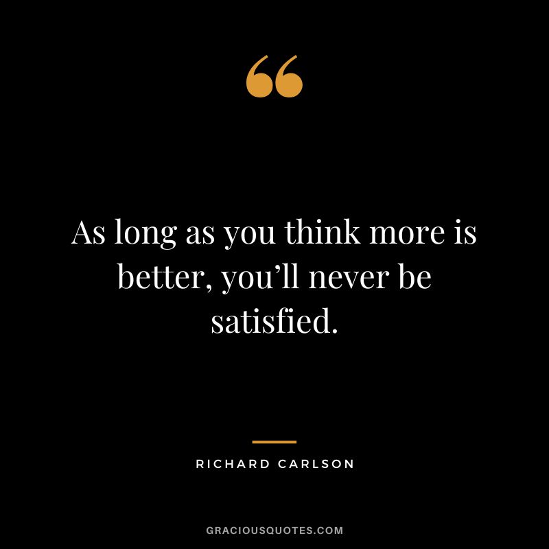As long as you think more is better, you’ll never be satisfied. - Richard Carlson