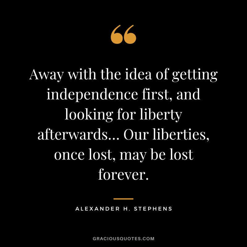 Away with the idea of getting independence first, and looking for liberty afterwards… Our liberties, once lost, may be lost forever. - Alexander H. Stephens