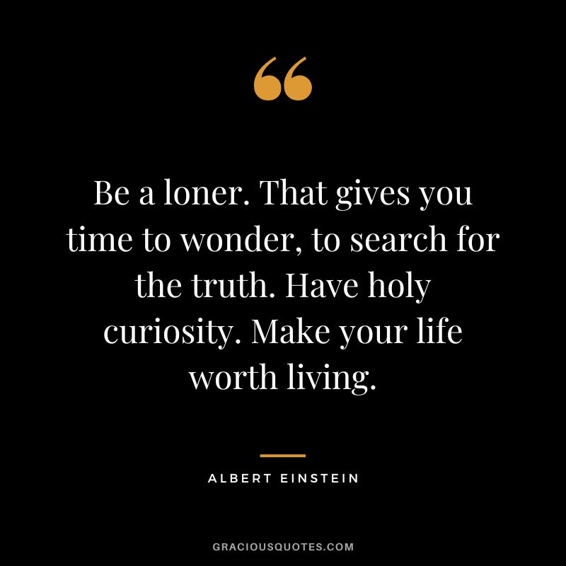 Be a loner. That gives you time to wonder, to search for the truth. Have holy curiosity. Make your life worth living. – Albert Einstein