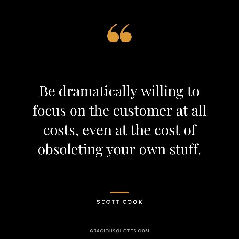 Be dramatically willing to focus on the customer at all costs, even at the cost of obsoleting your own stuff. - Scott Cook
