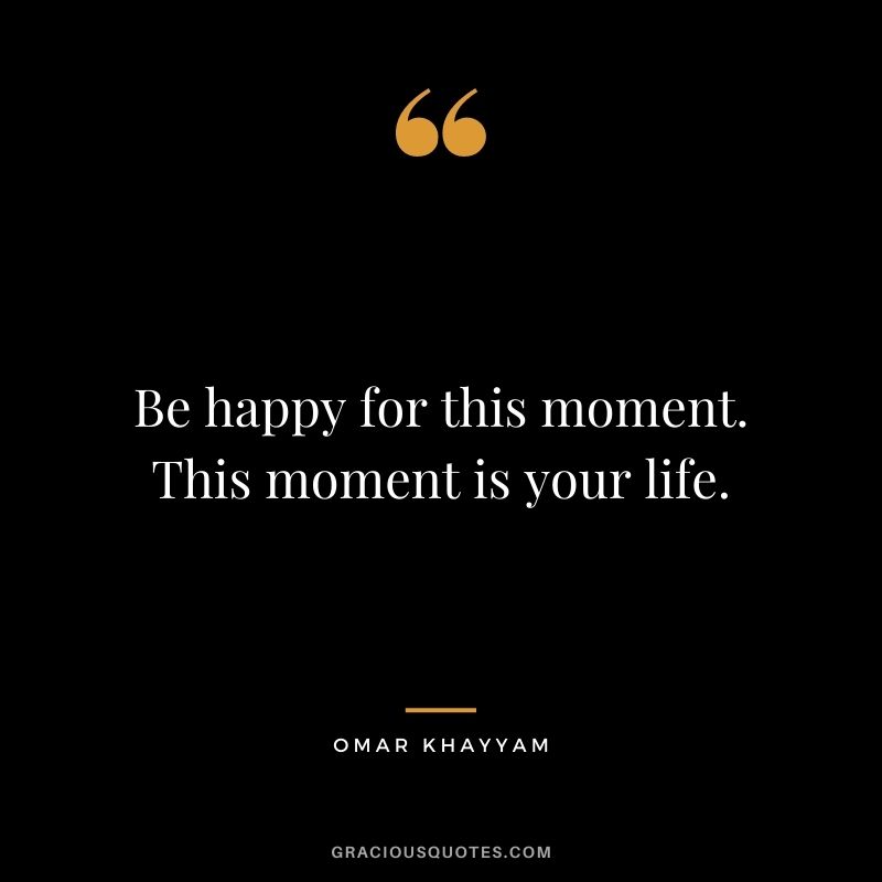 Be happy for this moment. This moment is your life. – Omar Khayyam