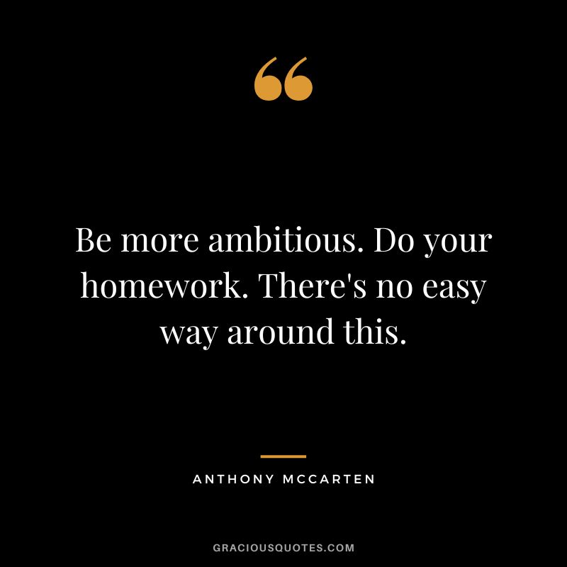 Be more ambitious. Do your homework. There's no easy way around this. - Anthony McCarten