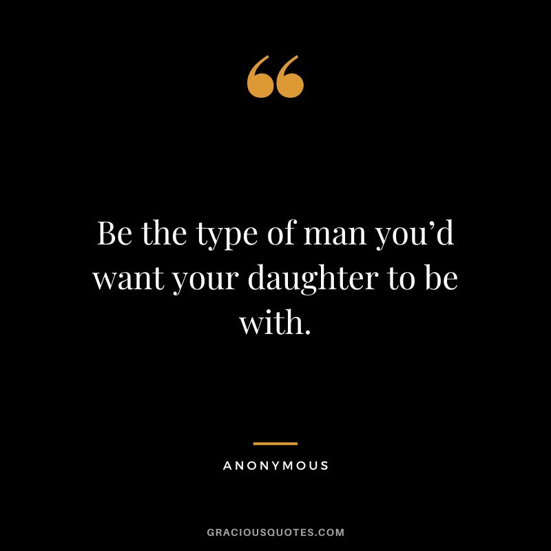 Be the type of man you’d want your daughter to be with. - Anonymous