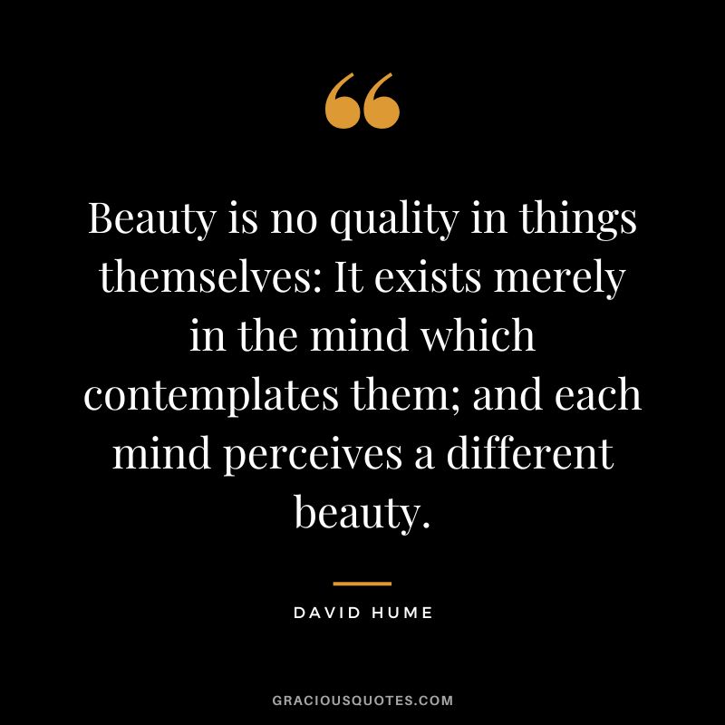 Beauty is no quality in things themselves It exists merely in the mind which contemplates them; and each mind perceives a different beauty. - David Hume