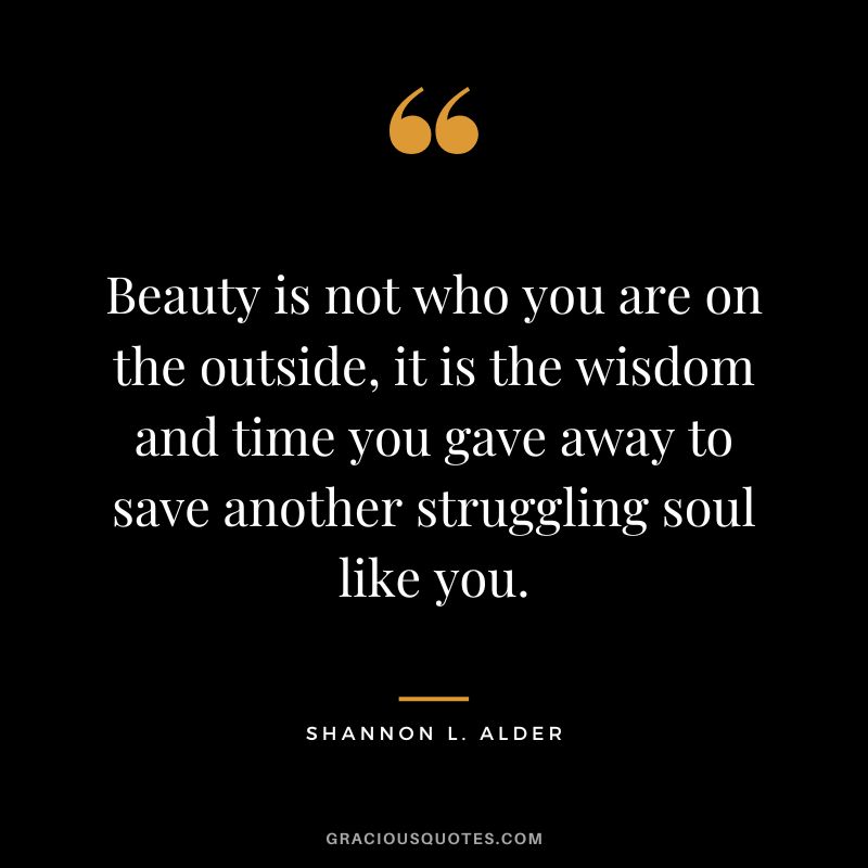 Beauty is not who you are on the outside, it is the wisdom and time you gave away to save another struggling soul like you. - Shannon L. Alder