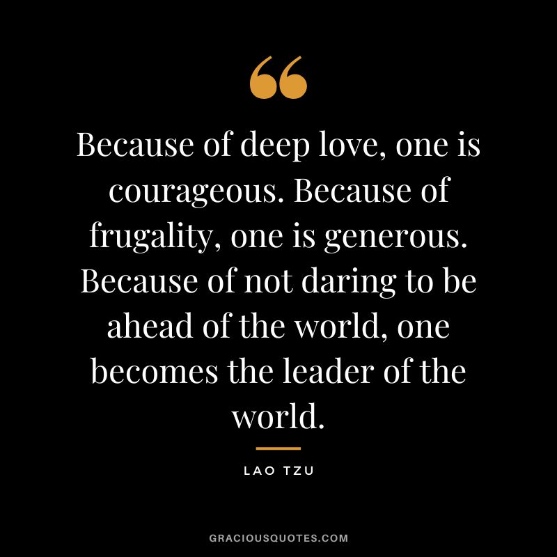 Because of deep love, one is courageous. Because of frugality, one is generous. Because of not daring to be ahead of the world, one becomes the leader of the world. - Lao Tzu