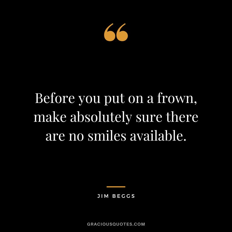 Before you put on a frown, make absolutely sure there are no smiles available. - Jim Beggs