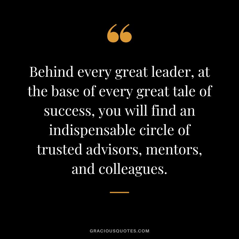 Behind every great leader, at the base of every great tale of success, you will find an indispensable circle of trusted advisors, mentors, and colleagues. - Unknown