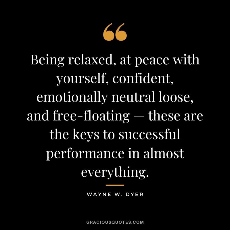 Being relaxed, at peace with yourself, confident, emotionally neutral loose, and free-floating — these are the keys to successful performance in almost everything. - Wayne W. Dyer