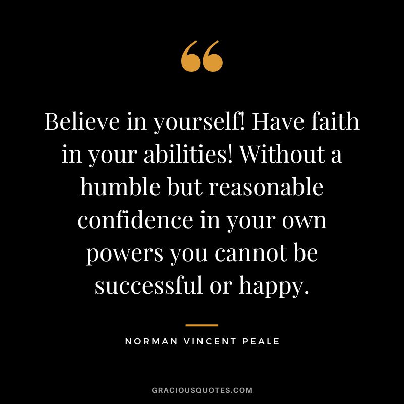 Believe in yourself! Have faith in your abilities! Without a humble but reasonable confidence in your own powers you cannot be successful or happy. - Norman Vincent Peale