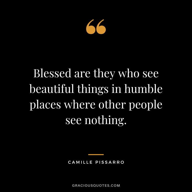 Blessed are they who see beautiful things in humble places where other people see nothing. - Camille Pissarro