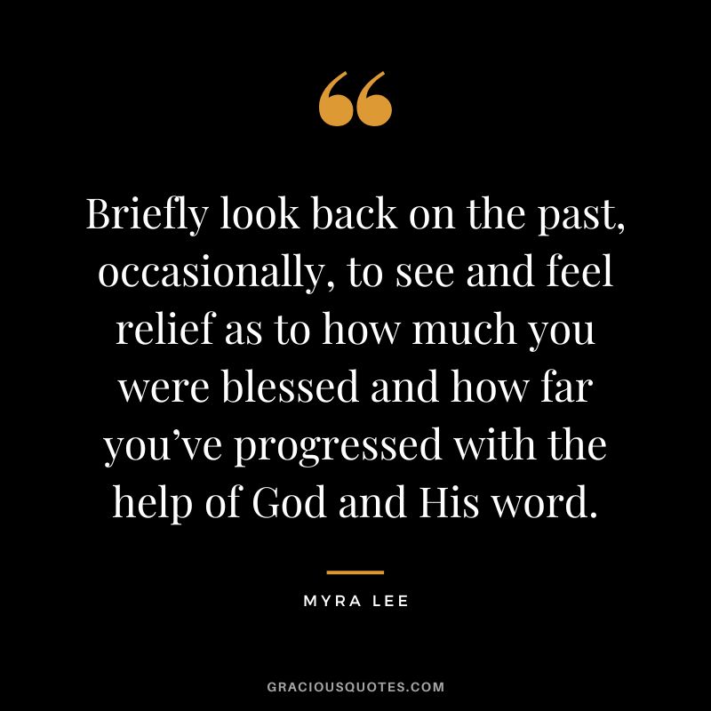 Briefly look back on the past, occasionally, to see and feel relief as to how much you were blessed and how far you’ve progressed with the help of God and His word. - Myra Lee