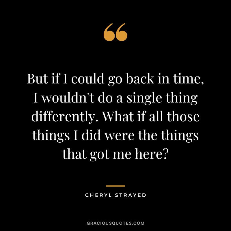 But if I could go back in time, I wouldn't do a single thing differently. What if all those things I did were the things that got me here - Cheryl Strayed