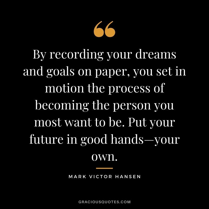 By recording your dreams and goals on paper, you set in motion the process of becoming the person you most want to be. Put your future in good hands—your own. - Mark Victor Hansen
