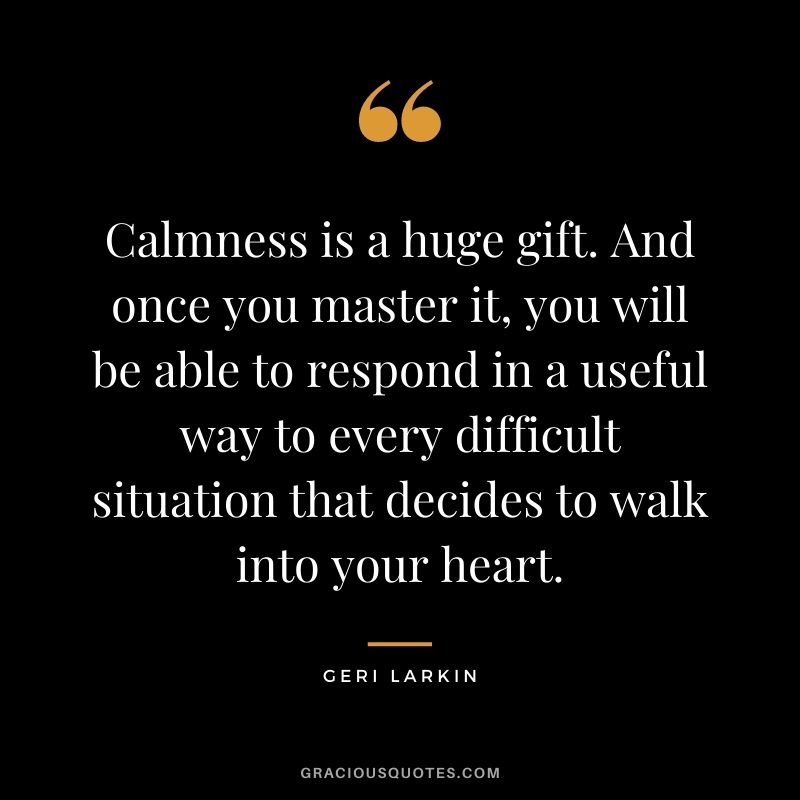 Calmness is a huge gift. And once you master it, you will be able to respond in a useful way to every difficult situation that decides to walk into your heart. - Geri Larkin