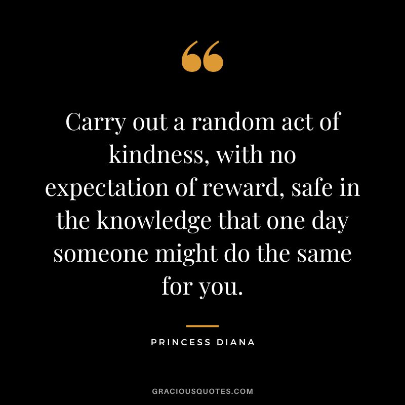 Carry out a random act of kindness, with no expectation of reward, safe in the knowledge that one day someone might do the same for you. - Princess Diana