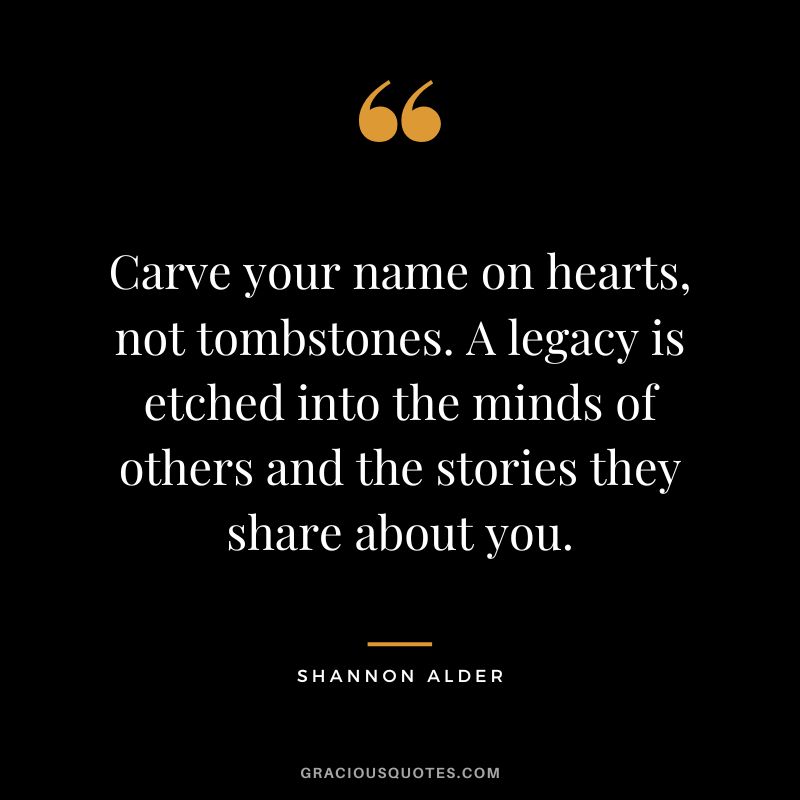 Carve your name on hearts, not tombstones. A legacy is etched into the minds of others and the stories they share about you. - Shannon Alder
