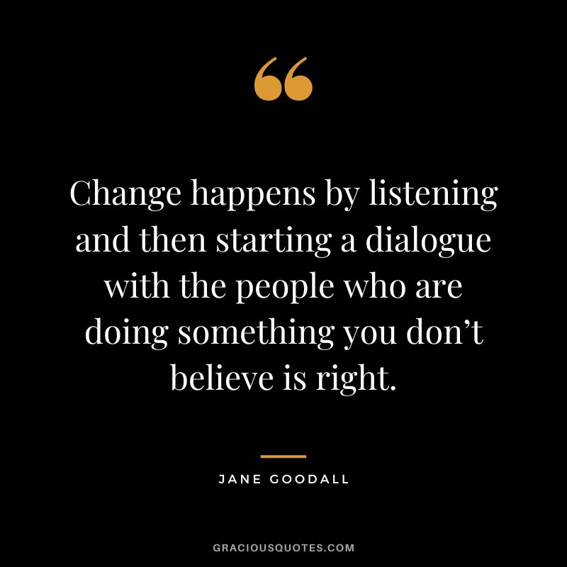 Change happens by listening and then starting a dialogue with the people who are doing something you don’t believe is right. - Jane Goodall