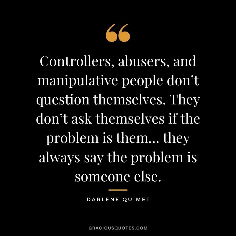 Controllers, abusers, and manipulative people don’t question themselves. They don’t ask themselves if the problem is them… they always say the problem is someone else. – Darlene Quimet
