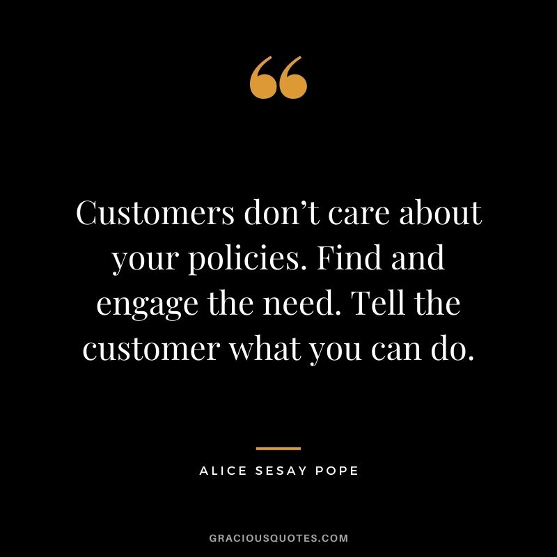 Customers don’t care about your policies. Find and engage the need. Tell the customer what you can do. - Alice Sesay Pope