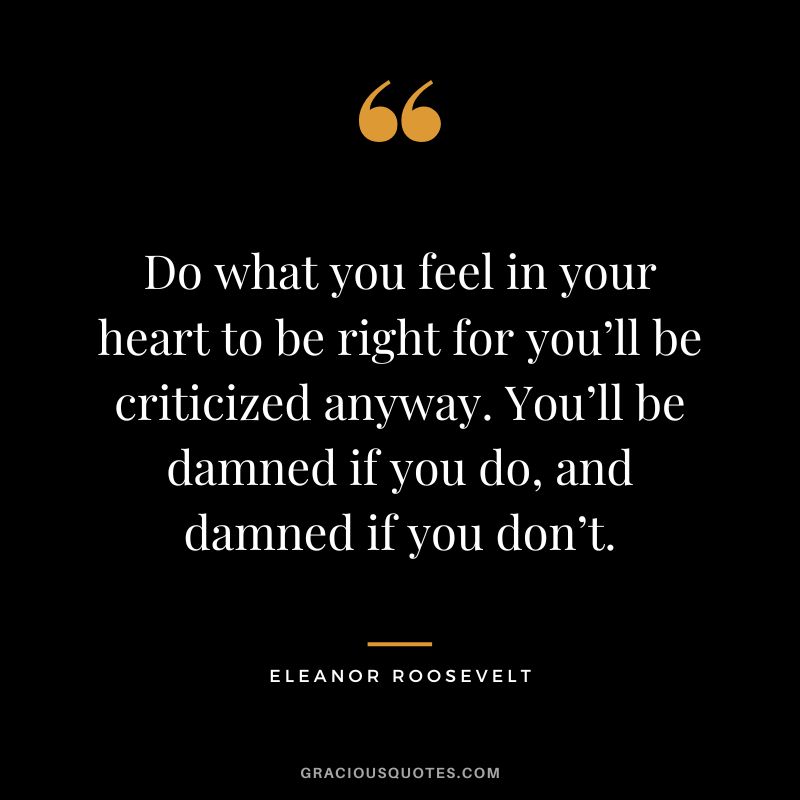 Do what you feel in your heart to be right for you’ll be criticized anyway. You’ll be damned if you do, and damned if you don’t. – Eleanor Roosevelt