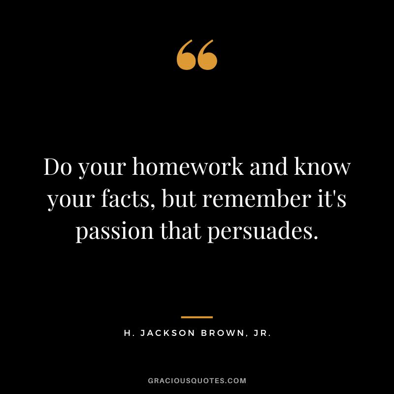 Do your homework and know your facts, but remember it's passion that persuades. - H. Jackson Brown, Jr.